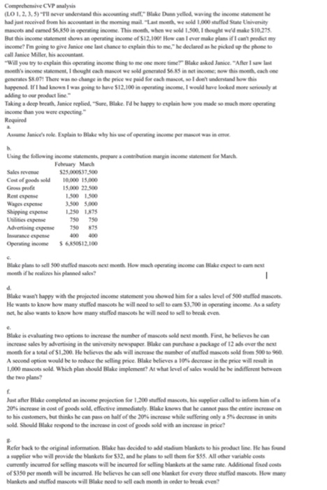 Comprehensive CVP analysis (LO 1,2,3,5)-rข never unkntand accounting stuer, Blake Dunn yellod, waving the inconw suament he had just received from his accountant in the morning mail. Last month, we sold 1,000 stuffed State Univensity masoots and caned S6850 in operating income. This month, when we sold 1.500, I thought wed make $10 275 But this income statement shows an operating income of $12,100 How can I ever make plans if I cant predict my income? Tm going to give Janice one last chance to explain this to me.he declared as he picked up the phone to call Janice Malley, his accountant Will you try to explain this opcrating income thing to me one more time Blake askod Janice Afer 1saw last mondis income statement.เ ught each mascot wg sold generaod S685.n nct-ncome, now this month, each one gcncrales 58.071 There was no change in the price we paid for cach masoot, so 1 dont understand how this happened. If I had known I was going to have $12,100 in operating income, I would have looked more seriously at adding to our peoduct line Taking a deep breath, Janice replied, Sure, Blake. Id he happy to explain how you made so much more operating income than you were expecting Assume Janices roe. Explain to Blake why his use of operating income per mascot was in o Using the following inome statements, prepare a coetribution margin income statement for Manch February Manch 25,000537 500 Sales revenue Cost of goods sold10000 15000 Gross profa Rent expense Wages expense Shipping expense 250 1875 Ubilitics expense 15.000 22.500 1,500 1500 500 5000 50 750 dvertising espense 750 875 Insurance espense Operating income 6850512.100 00 400 Blake plans to sell 500 stuffed mascots nex month How mach operating income can Hilake expoct to cam next month if he realizes his planned sales? Blake wasnt happy with the projocted income statement you showed him for a sales level of 500 stuffed mascots He wants to know how many stuffied mascots he will nood to sell to cam $3,700 in operating income. As a safety net, he also wants to know how many stuffed mascots he will nood to sell to break even Blake is evaluating two options to increase the mumber of mascots seld nest month First, he believes he can increase sales by advertising in the university newspaper. Blake can purchase a package of 12 ads over the next moeth for a total of S1,.200 He believes the ads will increase the number of stuffed mascots sold from 500 to 960 Asecond option would be to reduce the selling proe Blake believes a10%decrease inthe pr ce will resultin 1,000 mascots sold. Which plan should Blake implement? At what level of sales would he be indifferent between the two plans Just after Blake completed an income projection for 1,200 stuffed mascots, his supplier called to inform him of a X)% increase in cost of goods sold. cflective immediately Blake knowsthat he cannot passthe entire increase on to his customers, but thinks he can pass on half of the 20% increase while suffering only a 5% decrease in units sold. Should Blake respond to the increase in cost of goods sold with an increase in price? Refer back to the original information. Blake has decided to add stadium blankets to his product line. He has found a supplier who will peovide the blankets foe $32, and he plans to sell thom for $55. All other variable costs currently incurred for selling mascots will be incurred for selling blankets at the same rate. Additional fixed costs of $350 per month will be incurred. He believes he can sell one Nanket for every three stuffed mascots How many blankets and stuffed masoots will Blake nced to sell each month in onder to break even