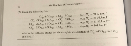 90 The First Law of Thermodynamics (2) Given the following data Cls) + SO2(g)-? CI(g) . SO2(g), A,(!)Hn? = 91 kJ mol-1 Cl(g) . SO2(g) + SO2(g) ? Cl(g) . 2SO2(g), ?? (2) H,. = 5 1.5 kJ mol-l Cl(g) . 2SO2(g) + SO2(g) ? Cl-) . 3SO2(g), 4(3)H, 41 .8 kJ mol-1 cla) . 3so2(g) + SO2(g) ? CI(g) . 4SO2(g) , A,(4) H,, = 36 kJ mol-1 what is the enthalpy change for the complete dissociation of Cl(g) ?4SO2(g) Into Cl and SO2g?