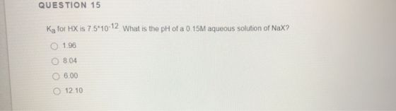 QUESTION 15 Ka for HX is 7.5*10-12 What is the pH of a 0.15M aqueous solution of Nax? 1.96 8.04 06.00 12.10