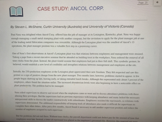 Page 28 CASE STUDY: ANCOL CORP By Steven L. McShane, Curtin University (Australia) and University of Victoria (Canada Paul Sims was delighted when Ancol Corp, offered him the job of manager at its Lexington. Kentucky, plant. Sims was happy enough managing a small metal stamping plant with another company, but the invitation to apply for the plant manager job at one of the leading metal fabrication companies was irresistible. Although the Lexington plant was the smallest of Ancols 15 operations, the plant manager position was a valuable first step in a promising career One of Simss first observations at Ancols Lexington plant was that relations between employees and management were strained. Taking a page from a recent executive seminar that he attended on building trust in the workplace, Sims ordered the removal of all time clocks from the plant. Instead. the plant would assume that employees had put in their full shift. This symbolic gesture, he believed, would establish a new level of credibility and strengthen relations between management and employees at the site. Initially, the 250 production employees at the Lexington plant appreciated their new freedom. They felt respected and saw this gesture as a sign of positive change from the new plant manager. Two months later, however, problems started to appear. A few people began showing up late, leaving early, or taking extended lunch breaks. Although this represented only about 5 percent of the employees, others found the situation unfair. The increased absenteeism levels were also beginning to have a noticeable effect on plant productivity. The problem had to be managed Sims asked supervisors to observe and record when the employees came or went and to discuss attendance problems with those ng their privileges. But the supervisors had no previous experience with keeping attendance and many lacked the necessary interpersonal skills to discuss the matter constructively with subordinates. Employees resented the reprimands, so relations with supervisors deteniorated. The additional responsibility of keeping track of attendance also made it difficult for supervisors to complete their other duties. After just a few months, Ancol found it necessary to add another supervisor position and number of employees assigned to each supervisor But the problems did not end there. Without time clocks, the employees were late. Instead, a letter of reprimand was placed in the employees personnel file. However, this uedvt payroll department could not deduct pay for the amount of time