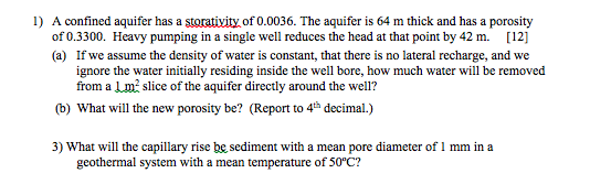 1) A confined aquifer has a storativity of 0.0036. The aquifer is 64 m thick and has a porosity of 0.3300. Heavy pumping in a single well reduces the head at that point by 42 m. [12] (a) If we assume the density of water is constant, that there is no lateral recharge, and we ignore the water initially residing inside the well bore, how much water will be removed from a Lm2 slice of the aquifer directly around the well? (b) What will the new porosity be? (Report to 4th decimal.) 3) What will the capillary rise be sediment with a mean pore diameter of 1 mm in a geothermal system with a mean temperature of 50°c?