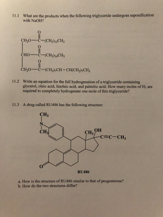 What are the products when the following triglyceride undergoes saponification with NaOH? 11.1 CH20-C-(CH)12CH3 CHOC-(CH214CH3 CH20C (CH)CH CH(CH2)-CH 11.2 Write an equation for the full hydrogenation of a triglyceride containing glycerol, oleic acid, linoleic acid, and palmitic acid. How many moles of H2 are required to completely hydrogenate one mole of this triglyceride? 11.3 A drug called RU486 has the following structure: CH3 CH CH3 он CEC-CH3 RU486 a. How is the structure of RU486 similar to that of progesterone? b. How do the two structures differ?