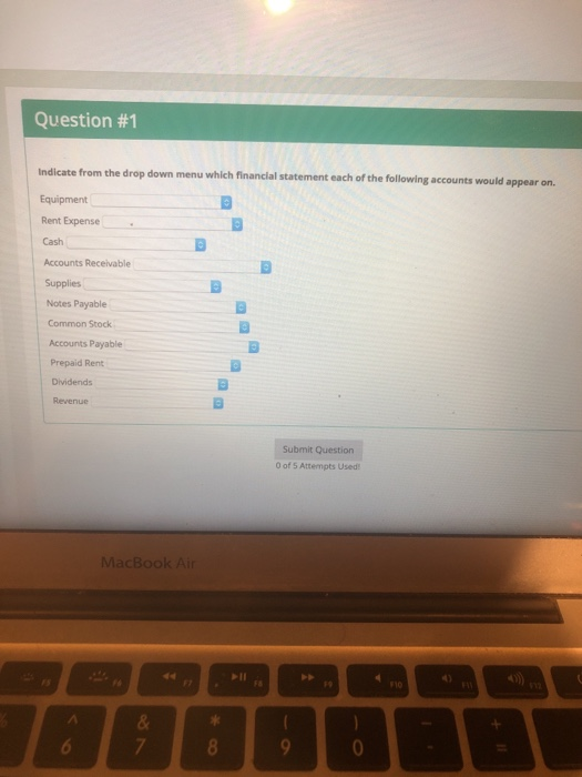Question #1 Indicate from the drop down menu which financial statement each of the following accounts would appear on. Equipment Rent Expense Cash Accounts Receivable Supplies Notes Payable Common Stock Accounts Payable Prepaid Rent Dividends Revenue Submit Question 0 of 5 Attempts Used MacBook Ai