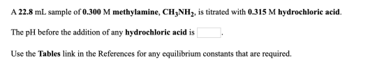 A 22.8 mL sample of 0.300 M methylamine, CH3NH2, is titrated with 0.315 M hydrochloric acid. The pH before the addition of an