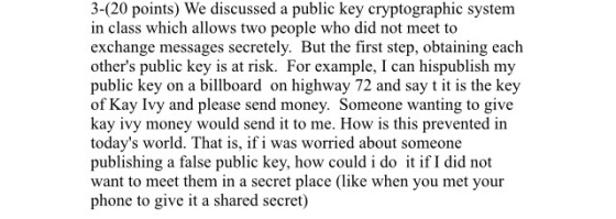 3-(20 points) We discussed a public key cryptographic system in class which allows two people who did not meet to exchange messages secretely. But the first step, obtaining each others public key is at risk. For example, l can hispublish my public key on a billboard on highway 72 and say t it is the key of Kay Ivy and please send money. Someone wanting to give kay ivy money would send it to me. How is this prevented in todays world. That is, ifi was worried about someone publishing a false public key, how could i do it if I did not want to meet them in a secret place (like when you met your phone to give it a shared secret)