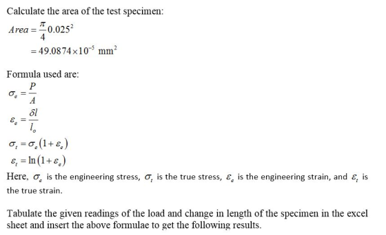 Calculate the area of the test specimen Area = 스 0.0252 4 -49.0874x105 mm2 Formula used are δ! e, In(1+e) Here, σ, is the engineering stress, σ, is the true stress, a, is the engineering strain, and ε, is the true strain Tabulate the given readings of the load and change in length of the specimen in the excel sheet and imsert the above formulae to get the following results.