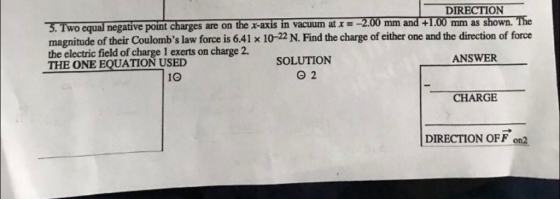 DIRECTION onthex-axis in vacuumatx_2 00 m mand+T00mm as shown. The wo magnitude of their Coulombs law force is 641 x 10-22 N. Find the charge of either one and the direction of force the electric field of charge 1 exerts on charge 2. SOLUTION Θ2 ANSWER THE ONE EQUATION USED 10 CHARGE DIRECTION OFF on2