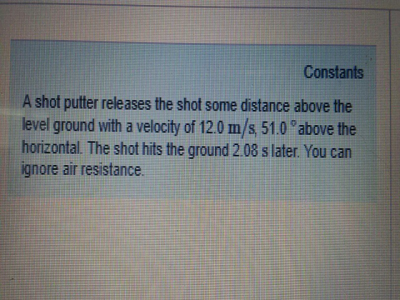 Constants A shot putter releases the shot some distance above the level ground with a velocity of 120 m/s 510 above the horizontal The shot hits the ground 2 08 s later You can iqnore air resistance