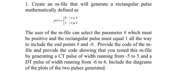 1. Create an m-file that will generate a rectangular pulse mathematically defined as The user of the m-file can select the parameter # which must be positive and the rectangular pulse must equal 1 all the way to include the end points # and Provide the code of the m- file and provide the code showing that you tested this m-file by generating a CT pulse of width running from -5 to 5 and a DT pulse of width running from -6 to 6. Include the diagrams of the plots of the two pulses generated