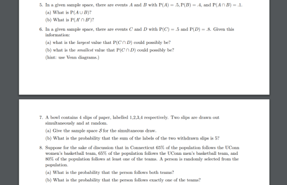 5. In a given sample space, there are events A and B with P(A) .5, P(B)4, and P(AnB) (a) What is P(AU B)? (b) What is P(AnB)? 6. In a given sample space, there are events C and D with P(C) .5 and P(D)-8. Given this information: (a) what is the largest value that PCnDcould possibly be? (b) what is the smallest value that P(Cn D) could possibly be? (hint: use Venn diagrams.) . A bowl contains 4 slips of paper, labelled 1,2,3,4 respectively. Two slips are drawn out simultaneously and at random. (a) Give the sample space S for the simultaneous draw. (b) What is the probability that the sum of the labels of the two withdrawn slips is 5? 8. Suppose for the sake of discussion that in Connecticut 65% of the population follows the UConn womens basketball team, 65% of the population follows the UConn mens basketball team, and 80% of the population follows at least one of the teams. A person is randomly selected frorn the population (a) What is the probability that the person follows both teams? b) What is the probability that the person follows exactly one of the teams?