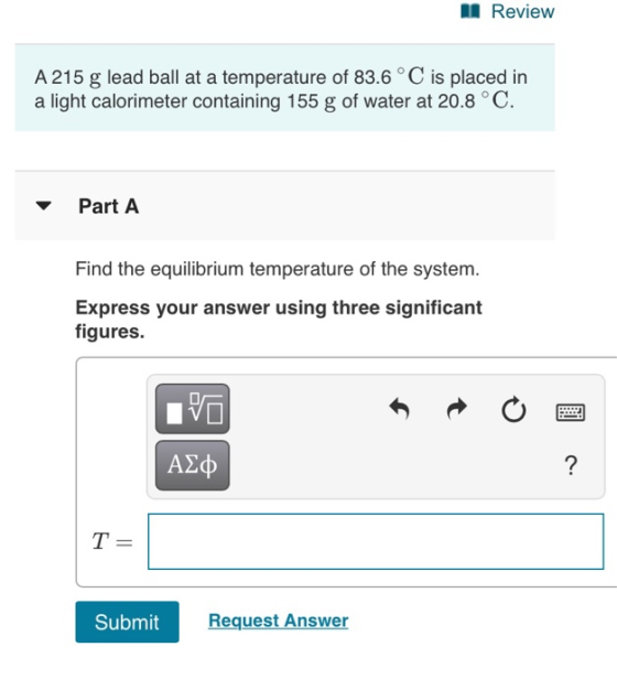 Review A 215 g lead ball at a temperature of 83.6°C is placed in a light calorimeter containing 155 g of water at 20.8 °C. Pa
