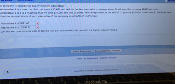 My Not A company is considering two investment alternatives. Alternative A is a new machine that costs $50,000 and will last for ten years with no salvage value. It will save the company $8445 per year. Alternative B is a is a machine that will cost $75,000 and last 10 years. The salvage value at the end of 10 years is $25,000. It will save $11743 per year Find the Annual worth of each alternative if the company as a MARR of 10.0%/year. Alternative A $ 8321.46 X Alternative B$10793.30 X (On the test you must be able to tell me that you would select the one with the higher present value.) Submit t Save Assignment Progress Home My Assignments Extonsion Roquest MacBook Pro