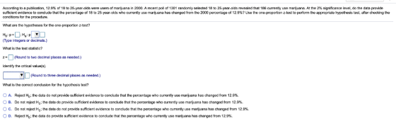 According to a publication, 12.9% of 18 to 25 year olds were users of marijuana in 2000. A recent poll of 1301 random y selected 18 to 25-year-olds revealed that 186 currenty use marquana. At the 29 significance level do the data provide sufficient de o to r ude that the percentage of 18 to 25-year-olds who currently use ma juana has changed from the 2000 p entage of 12 %? Use the one pro o z-test to perform the app at hy hesis test after checking te conditions for the procedure. What are the hypotheses for the one-proportion z-test? Type integers or decimals.) What is the test statistic? Round to two decimal places as needed.) Identify the critical valuels) (Round to three decimal places as needed.) What is the correct conclusion for the hypothesis test? Reject Ho the data do not provide sufficient evidence to conclude that the percentage who currently use marijuana has changed from 12.9%. Do not reject Ho the data do provide su cient evidence to conclude that the percentage who currently use ma uana has changed from 12.9%. Do not re ect Ho the data do not provide sufficient evidence to conclude that the percentage who currenty use manana has changed from 12.9% Reject Ho the data do provide sufficient evidence to conclude that the percentage who currenty use mari uara haschanged from 12.9% A ов. B O c O D