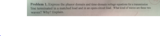 Problem 1. Express the phasor domain and time-domain voltage equations for a transmission line terminated in a matched load and in an open-circuit load. What kind of waves are these two waves? Why? Explain.