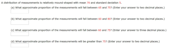 A dlstrlbutlon of measurements Is relatlvely mound-shaped with mean 70 and standard devlation 5. (a) What approximate proportion of the measurements will fall between 65 and 75? (Enter your answer to two decimal places.) (b) What approximate proportion of the measurements will fall between 60 and 80? (Enter your answer to two decimal places.) (c) What approximate proportion of the measurements will fall between 60 and 75? (Enter your answer to three decimal places.) (d) What approximate proportion of the measurements will be greater than 75? (Enter your answer to two decimal places.)