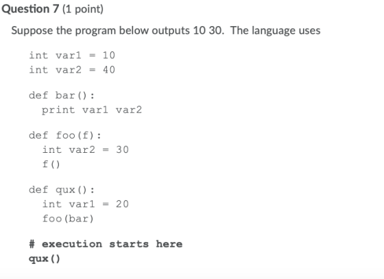 Question 7 (1 point) Suppose the program below outputs 10 30. The language uses int vari int var2 = 10 40 def bar() : print v