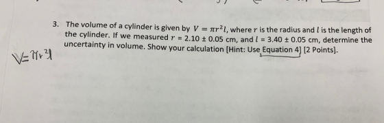 3. The volume of a cylinder is given by V 2.10 Tr2I, where r is the radius and l is the length of 0.05 cm, and I 3.40t 0.05 cm, determine the the cylinder. If we measure uncertainty in volume. Show your calculation [Hint: Use Equation 4] 12 Points). d r