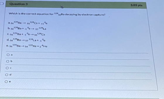 Question 3 3.03 pts Which is the correct equation for 129 ssBa decaying by electron capture? 256 1788a - 5522°Cs + -1°C b. 50