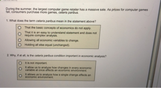 During the summer, the largest computer game retailer has a massive sale. As prices for computer games fall, consumers purchase more games, ceteris paribus. 1. What does the term ceteris paribus mean in the statement above? O That the basic concepts of economics do not apply. That it is an easy to understand statement and does not require complex analysis. Allowing all economic variables to change. Holding all else equal (unchanged). O O 2. Why, if at all, is the ceteris paribus condition important in economic analysis? O It is not important It allow us to analyze how changes in every economic variable at once affects an economic environment o It allows us to analyze how a single change affects an economic environment.