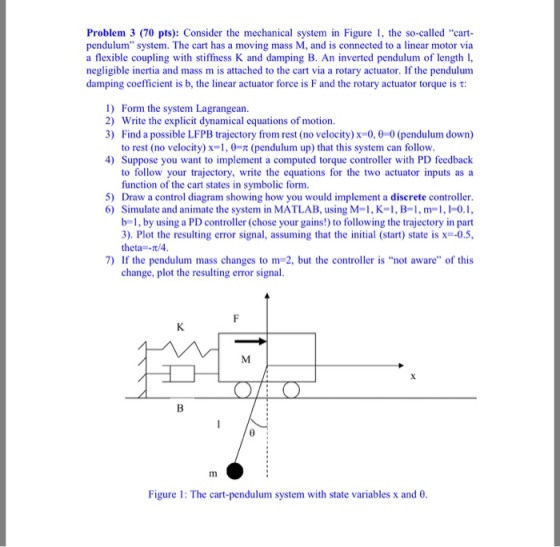 Problem 3 (70 pts): Consider the mechanical system in Figure , the so-called cart pendulum system. The cart has a moving mass M, and is connected to a linear motor via a flexible coupling with stiffness K and damping B. An inverted pendulum of length1, negligible inertia and mass m is attached to the cart via a rotary actuator. If the pendulum damping coefficient is b, the linear actuator force is F and the rotary actuator torque is t 1) Form the system Lagrangean 2) Write the explicit dynamical equations of motion. 3) Find a possible LFPB trajectory from rest (no velocity)x-0,0-0 (pendulum down) to rest (no velocity) x-1, 0 (pendulum up) that this system can follow 4) Suppose you want to implement a computed torque controller with PD feedback to follow your trajectory, write the equations for the two actuator inputs as a function of the cart states in symbolic form. Draw a control diagram showing how you would implement a discrete controller Simulate and animate the system in MATLAB, using M=1, K=1, B=1, m=1, 0.1, b1, by using a PD controller (chose your gains!) to following the trajectory in part 3), Plot the resulting error signal, assuming that the initial (start) state is x=-05. theta /4 5) 6) 7) If the pendulum mass changes to m 2, but the controller is not aware of this change, plot the resulting error signal 0 Figure 1: The cart-pendulum system with state variables x and e