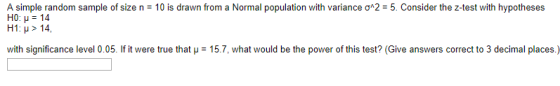 is drawn from a Normal population with variance ?^2-5. Consider the z test with hypotheses A simple random sample of size n-1 H0: ?: 14 H1: ? > 14 with significance level 0.05 If it were true that ?-157, what would be the power of this test? (Give answers correct to 3 decimal places)
