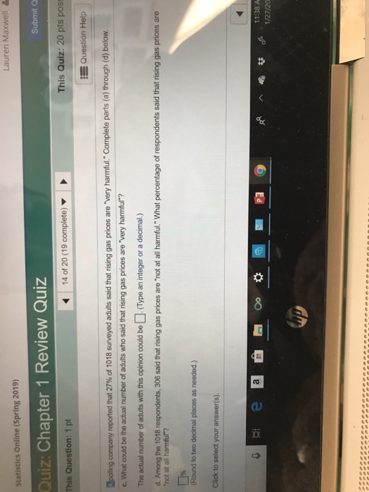 Lauren Maxwell Statistics Online (Spring 2019) Submit C Quiz: Chapter 1 Review Quiz This Question: 1 pt 14 of 20 (19 complete) ▼ This Quiz: 20 pts poss t= Question Help polling company rep ted that 27% of 1018 surveyed adults said that nsing gas prices are very harmful Complete parts a through d) below. c. What could be the actual number of adults who said that rising gas prices are very harmful? The actual number of adults with this opinion could be(Type an integer or a decimal.) d. Among the 1018 respondents, 306 said that rising gas prices are not at all harmful. What percentage of respondents said that rising gas prices are (Round to two decimal places as needed.) 11:38 A 1/27/20