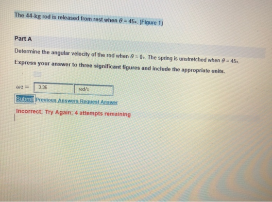 The 44-kg rod is released from rest when 6-45. (Figure 1) Part A Determine the angular velocity of the rod when 0 0. The spring is unstretched when 45. Express your answer to three significant figures and include the appropriate units. 23.36 Submit Previous Answers Request Answer Incorrect: Try Again; 4 attempts remaining rad/s