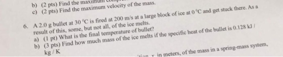 b) Find the maximum velocity of the 0°C and get stuck there. As a (2 pts) mass. the c) (2 pts) Find the ice at 6. A 2.0 g bullet at 30 0C is fired at 200 m/s at a large block of result of this, some, but not of the ice melts. a) pt) hat is the final temperature of bullet? v in meters, of the mass in a spring-mass system, kg K