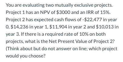 You are evaluating two mutually exclusive projects. Project 1 has an NPV of $3000 and an IRR of 15%. Project 2 has expected c