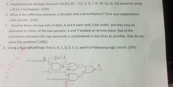5. Implement the Boolean function F(A,B,C,D)- 2(1, 2, 5, 7, 8, 10, 12,14, 15) based on using a 8-to-1 multiplexer. (10%) 6. What is the difference between a decoder and a demultiplexer? Give your explanations with circuits. (10%) Assume there are two sets of data, A and B each with 2-bit width, and they may be delivered to either of the two persons, X and Y located at remote place. Due to the connection between the two terminals is constrained as less lines as possible. How do you solve this problem? (10%) 7. 8. Using a four-valued-logic find A, B, C, D, E, F, G, and H of following logic circuit. (10%) (no connection 0 -y (no connection