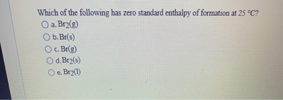 Which of the following has zero standard enthalpy of formation at 25 °C? a. Br2(g) Ob. Br(s) O c. Br(g) O d. Br2(5) Oe. Br2(1
