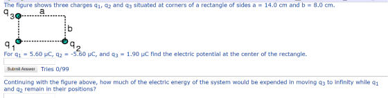 The figure shows three charges q1, q2 and q3 situated at corners of a rectangle of sides a 14.0 cm and b = 8.0 cm 39 2 For q 1-5.60 μC, q2-. 5.60 pC, and q3-1.90 μC find the electric potential at the center of the rectangle. Submit Answer Tries 0/99 Continuing with the figure above, how much of the electric energy of the system would be expended in moving q3 to infinity while q1 and q2 remain in their positions?