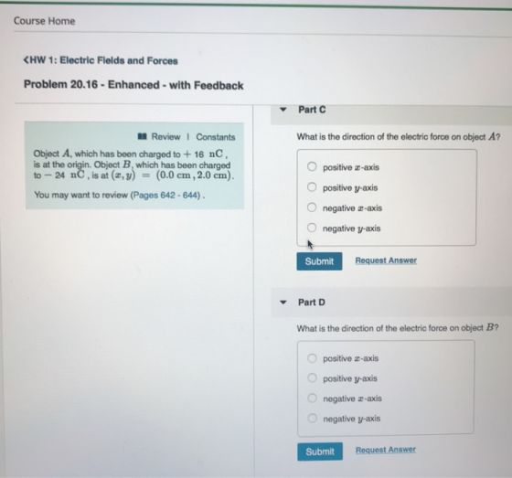 Course Home K w 1: Electric Fields and Forces Problem 20.16-Enhanced-with Feedback Part C Review Constants What is the direction of the electric force on object A? Object A, which has been charged to+ 16 nC, is at the origin. Object B, which has been charged to-24 nC , is at (z, y) = (0.0 cm, 2.0 cm). O positive z-axis O positive y-axis O negative a-axis O negative y-axis You may want to review (Pages 642-644) Submit Request Answer Part D What is the direction of the electric force on object B? O positive z-axis O positive y-axis O negative a-axis O negative y-axis Submit Request Answer
