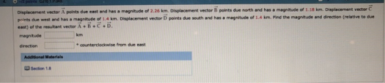 Displacement vector A points due east and has a magnitude of 2.26 km. Displacement vector B points due north and has a magnitude of 1.18 km. Displscement vector C points due west and has a magnitude of 1.4 km. Displacement vector D points due south and has a magnitude ef 1.4 km. Find the magnitude and direction (relative to du east) of the resultant vector A + B+C D. magnitude direction kim e counterclockwise from due east Section 1.8