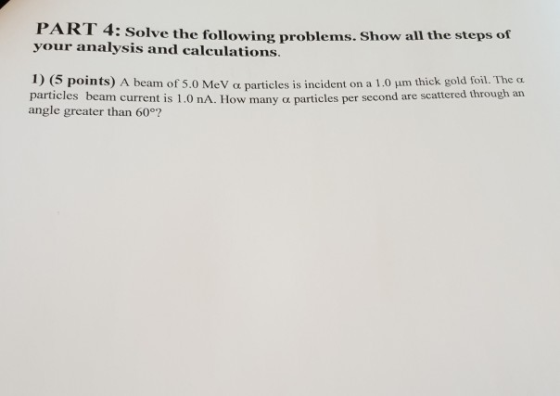 PART 4 your analysis and calculations : Solve the following problems. Show all the steps of 1)(5 points) A bearm of 5.0 M eV α particles is incident on a 1 01nm thick gold foil. The α particles beam current is 1.0 nA. How many a particles per second are scattered through an angle greater than 60