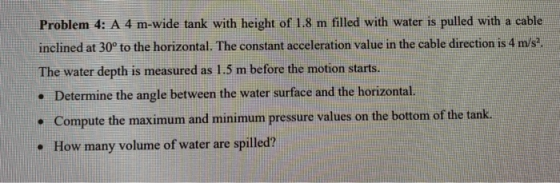 Problem 4: A 4 m-wide tank with height of 1.8 m filled with water is pulled with a cable inclined at 30° to the horizontal. T