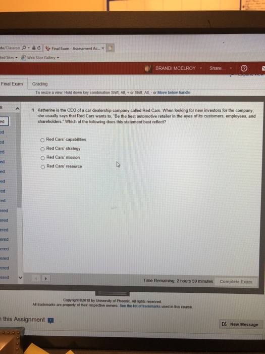 p-eFinal Exam- Assessment Ac Web Slice Gellery du/Classreo ted Sites a BRANDI MCELROY Share.. Final Exam Grading To resize a view: Hold down key combination Shirt, AIt,or Shit Ait - or Move below handle 1 Katherine is the CEO of a car dealership company called Red Cars. When looking for new investors for the company she usually says that Red Cars wants to, Be the best automotive retailer in the eyes of its customers, employees, and shareholders Which of the following does this statement best reflect? ed O Red Cars capabilities O Red Cars strategy O Red Cars mission O Red Cars resource ed ed ed ed ed ed ered ered ered ered ered ered ered Time Remaining: 2 hours 59 minutes Complete Exam Copyright 02018 by Universily of Phoenix. All rights reserved Al trademarks are property of thelr respecive owners. See the ist of trademarks used in thes course this Assignment Z New Message