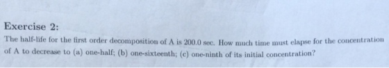 Exercise 2: The half-life for the first order decomposition of A is 200.0 sec. How much time must elapse for the concentration of A to decrease to (a) one-half; (b) one-sixteenth; (e) one-ninth of its initial concentration?