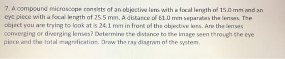 7. A compound microscope consists of an objective lens with a focal length of 15.0 mm and an eye piece with a focal length of