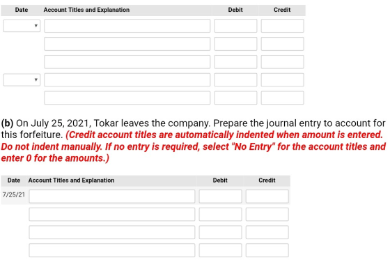 Date Account Titles and Explanation Debit Credit (b) On July 25, 2021, Tokar leaves the company. Prepare the journal entry to account for this forfeiture. (Credit account titles are automatically indented when amount is entered. Do not indent manually. If no entry is required, select No Entry for the account titles and enter 0 for the amounts.) Date Account Titles and Explanation Debit Credit 7/25/21