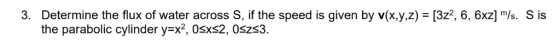 Determine the flux of water across s, if the speed is given by v(Xyz) = 32, 6, 6x1 m/s. S is the parabolic cylinder y-x2, 0sx