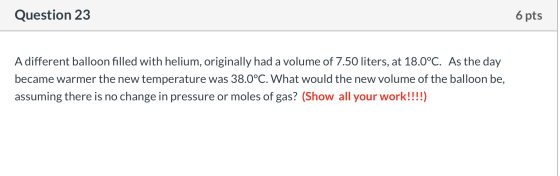 Question 23 6 pts A different balloon filled with helium, originally had a volume of 7.50 liters, at 18.0°C. As the day becam