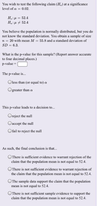 You wish to test the following claim (Ha) at a significance level of α-0.02 Ho: μ = 52.4 52.4 Ha: μ You believe the population is normally distributed, but you do not know the standard deviation. You obtain a sample of size n 20 with mean M 55.8 and a standard deviation of SD 6.3. What is the p-value for this sample? (Report answer accurate to four decimal places.) p-value The p-value is... O less than (or equal to) a greater than a This p-value leads to a decision to... Oreject the null Caccept the null Ofail to reject the null As such, the final conclusion is that... °There is sufficient evidence to warrant rejection of the claim that the population mean is not equal to 52.4 There is not sufficient evidence to warrant rejection of the claim that the population mean is not equal to 52.4 mean is not equal to 52.4 claim that the population mean is not equal to 52.4. OThe sample data support the claim that the population ○There is not sufficient sample evidence to support the