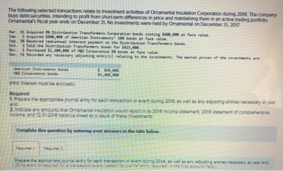 The following selected transactions relate to lInvestment activitles of Omamental Insulation Corporation during 2018. The buys debt securtes, intending to profit from short-term differences In price and maintalning them in an active mentals fiscal year ends on December 31. No Investments were held by Ornamental on December 31, 2017 trading portfollo. Mar. 31 Acquired as Distribution Transformers Corporation bonds costing $400,000 at face value. Sep. 1 Acquired $988,e00 of Ameri can Instrunents 1e8 bonds at face value. seniannual interest paynent on the Distribution Transforners bonds Oct. 2 Sold the Distribution Transformers bonds for $425,eee . 1 Purchased $1,400,eee of HSD Corporation 6% bonds at face value Dec. 31 Recorded any necessary adjusting entry(s) relating to the investments. The market prices of the investments are: American Instruments bands s 8s6,e8e $1,46e,eee M&D Carporation bonds Hint Interest must be accrued.) Required 1 Prepare the appropriate journal entry for each trencaction or event during 2018, as well as any adjusting entries necessary at year end. 2 Indicate any amounts that Ornamentai Insulation would report in its 2018 Income statement, 2018 statement of comprehensive income. and 12/31/2018 balance sheet as a result of these invastments Complete this question by entering your answers in the tabs below. Required 1Required 2 Prepare the appropriate journal entry for each transaction or event during 2018, as well as any adjusting entries necessary at year end f no entry is required for a transaction/event select No journal entry required in the first account feld.)