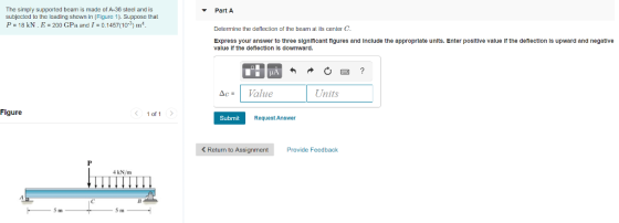 The simply supported bearm is made of A-36 steel and is subjected to the loading shown in (Figure 1. Suppose that P 18 kN. E 200 GPa and I - 0.1457(10 Part A Determine the deflection of the beam at its center C Express your answer to three signiticant tigures and include the appropriate units. Enter positive value If the deflection is upward and negative value If the deflection is downward. Ac= Value Units Figure 1 of 1 Submit Request Answer < Return to Assignment Provide Feedback 4 kN/m Iin IIn