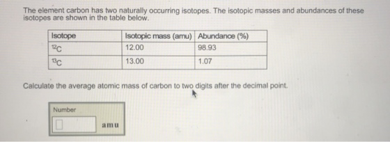 The element carbon has two naturally occurring isotopes. The isotopic masses and abundances of these isotopes are shown in the table below. Isotope 12c isotopic mass (amu) Abundance (%) 12.00 13.00 98.93 1.07 Calculate the average atomic mass of carbon to two digits after the decimal point. Number amu