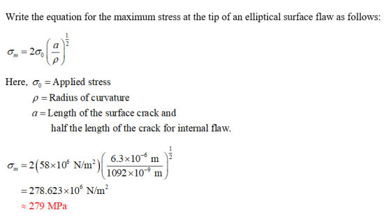 Write the equation for the maximum stress at the tip of an elliptical surface flaw as follows: Here, σ0-Applied stress ρ-Radius of curvature a - Length of the suface crack and half the length of the crack for internal flaw. 1092x10-9 im -278.623x106 N/m 279 MPa