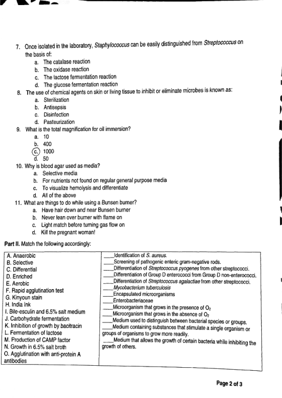 7. Once isolated in the laboratory, Staphylococcus can be easily distinguished from Streptococcus on the basis of: a. The catalase reaction b. The oxidase reaction C. The lactose fermentation reaction d. The glucose fermentation reaction 8. The use of chemical agents on skin or living tissue to inhibit or eliminate microbes is known as: a. Sterilization b. Antisepsis C. Disinfection d. Pasteurization 9. What is the total magnification for oil immersion? a. 10 b. 400 O 1000 d. 50 10. Why is blood agar used as media? a. Selective media b. For nutrients not found on regular general purpose media C. To visualize hemolysis and differentiate d. All of the above 11. What are things to do while using a Bunsen burmer? a. Have hair down and near Bunsen burner b. Never lean over burner with flame on c. Light match before tuming gas flow on d. Kill the pregnant woman! Part II. Match the following accordingly: A. Anaerobic Identification of S. aureus. B. Selective _Screening of pathogenic enteric gram-negative rods. C. Differential Differentiation of Streptococcus pyogenes from other streptococci. D. Enriched Differentiation of Group D enterococci from Group D non-enterococci. E. Aerobic Differentiation of Streptococcus agalactiae from other streptococci. F. Rapid agglutination test Mycobacterium tuberculosis Encapsulated microorganisms G. Kinyoun stain Enterobacteriaceae H. India Ink Microorganism that grows in the presence of O2 1. Bile-esculin and 6.5% salt medium Microorganism that grows in the absence of O. J. Carbohydrate fermentation Medium used to distinguish between bacterial species or groups. K. Inhibition of growth by bacitracin Medium containing substances that stimulate a single organism or L. Fermentation of lactose groups of organisms to grow more readily. M. Production of CAMP factor _Medium that allows the growth of certain bacteria while inhibiting the N. Growth in 6.5% salt broth growth of others. 0. Agglutination with anti-protein A antibodies Page 2 of 3