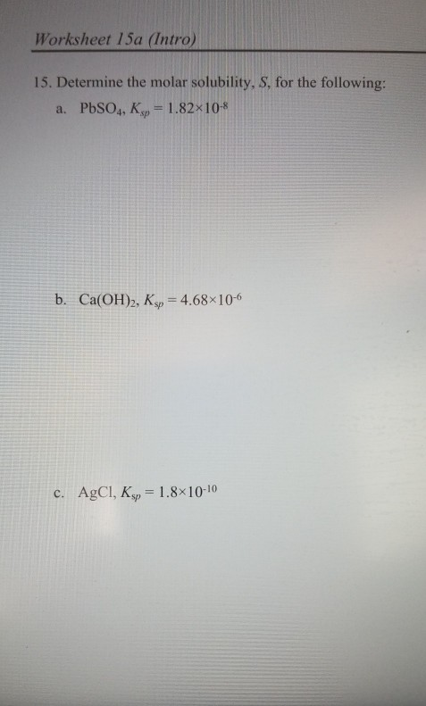 Worksheet 15a (Intro) 15. Determine the molar solubility, S, for the following: a. PbSO4, K,=1.82x10-8 b. Ca(OH)2, Ksp = 4.68