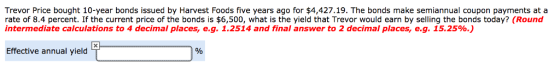 Trevor Price bought 10-year bonds issued by Harvest Foods five years ago for $4,427.19. The bonds make semiannual coupon payments at a rate of 8.4 percent. If the current price of the bonds is $6,500, what is the yield that Trevor would earn by selling the bonds today? (Round intermediate calculations to 4 decimal places, eg. 1.2514 and final answer to 2 decimal places, e.g. 15.25%.) Effective annual yield